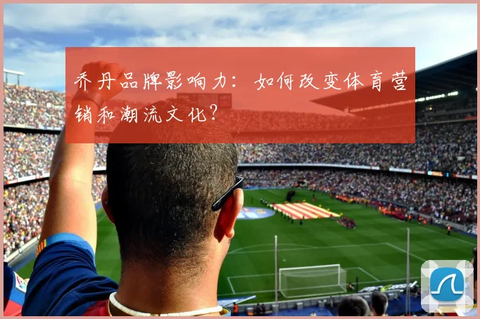 乔丹品牌影响力：如何改变体育营销和潮流文化？
