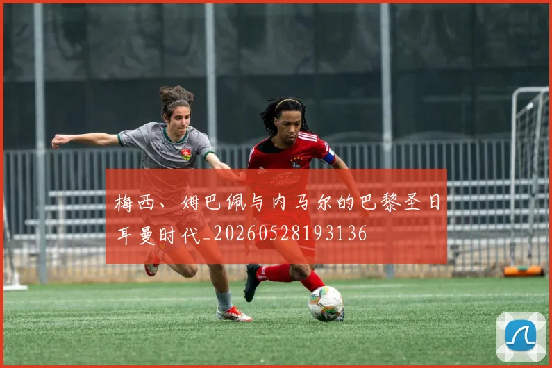 梅西、姆巴佩与内马尔的巴黎圣日耳曼时代_20260528193136