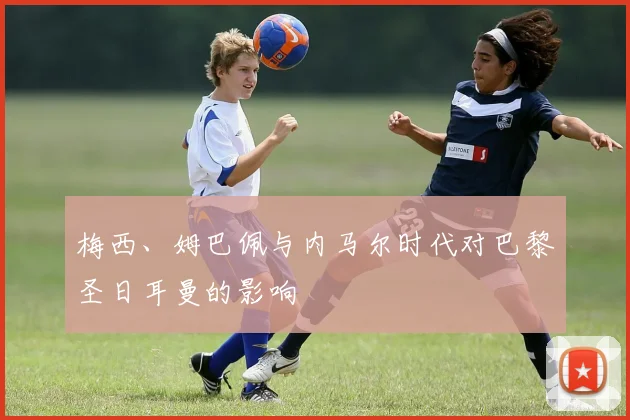 梅西、姆巴佩与内马尔时代对巴黎圣日耳曼的影响