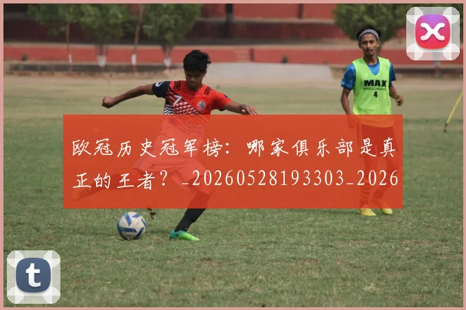 欧冠历史冠军榜:哪家俱乐部是真正的王者?_20260528193303_20260609224543
