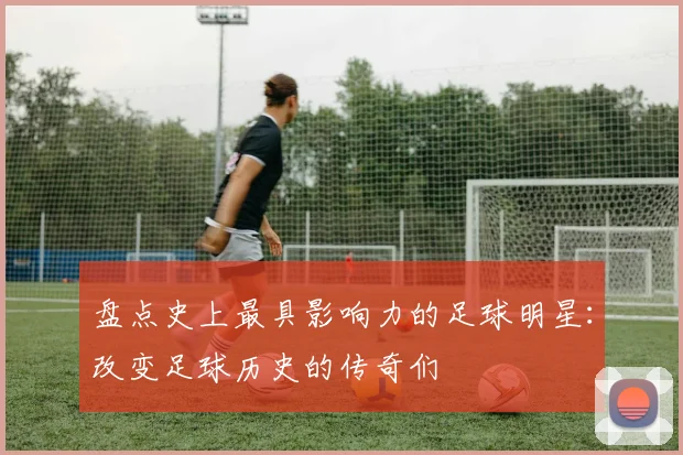 盘点史上最具影响力的足球明星：改变足球历史的传奇们