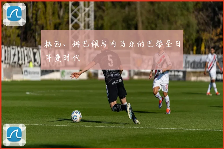 梅西、姆巴佩与内马尔的巴黎圣日耳曼时代
