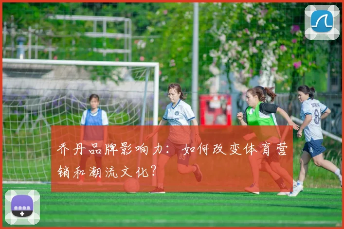 乔丹品牌影响力:如何改变体育营销和潮流文化?