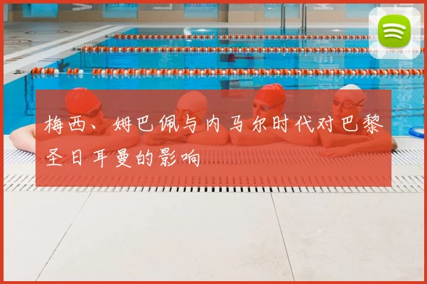 梅西、姆巴佩与内马尔时代对巴黎圣日耳曼的影响