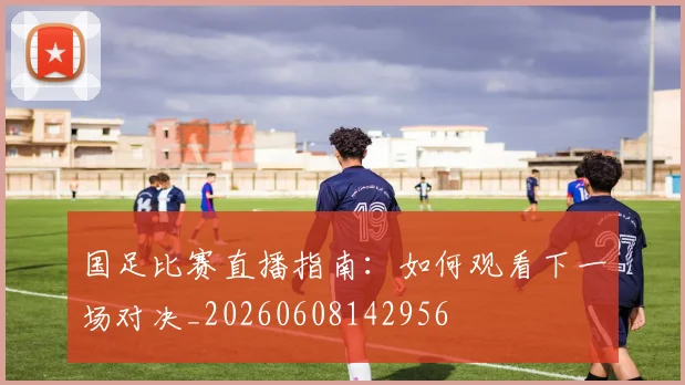 国足比赛直播指南:如何观看下一场对决_20260608142956