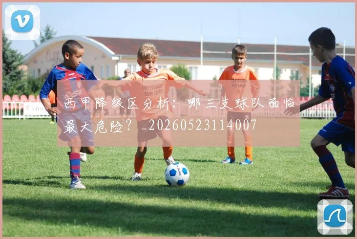 西甲降级区分析:哪三支球队面临最大危险?_20260523114007