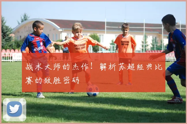 战术大师的杰作！解析苏超经典比赛的致胜密码