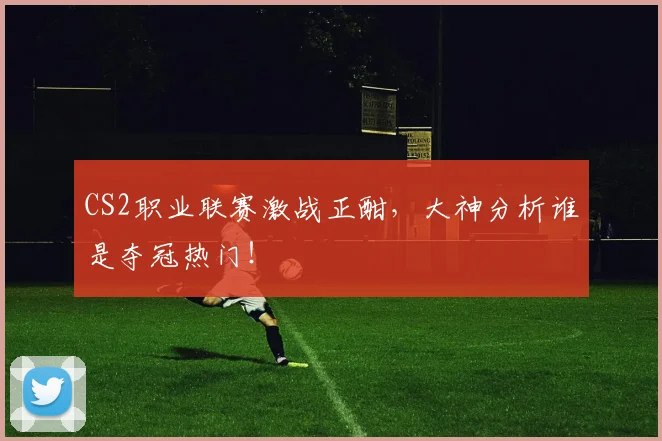 CS2职业联赛激战正酣，大神分析谁是夺冠热门！